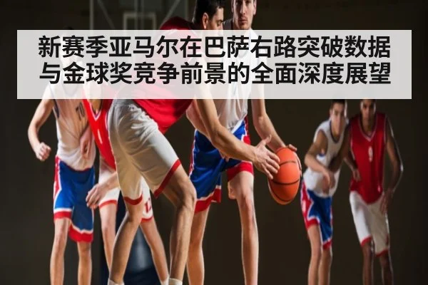 新赛季亚马尔在巴萨右路突破数据与金球奖竞争前景的全面深度展望