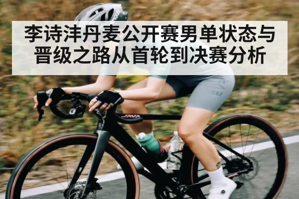 李诗沣丹麦公开赛男单状态与晋级之路从首轮到决赛分析