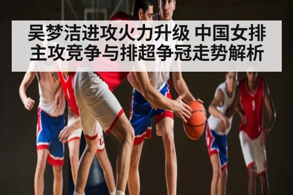 吴梦洁进攻火力升级 中国女排主攻竞争与排超争冠走势解析