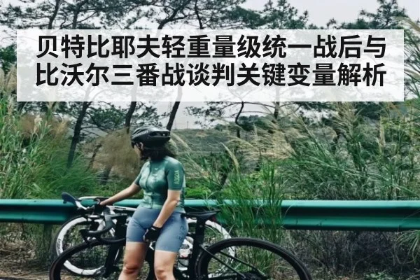 贝特比耶夫轻重量级统一战后与比沃尔三番战谈判关键变量解析