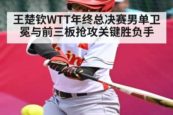 王楚钦WTT年终总决赛男单卫冕与前三板抢攻关键胜负手
